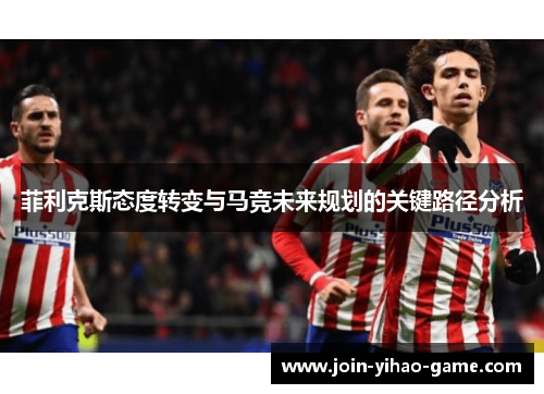 菲利克斯态度转变与马竞未来规划的关键路径分析